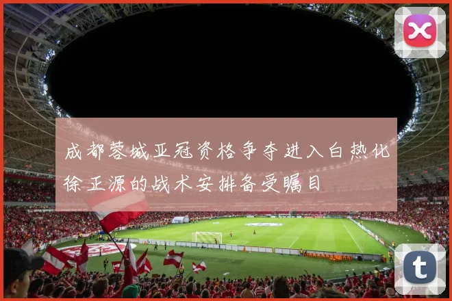 成都蓉城亚冠资格争夺进入白热化徐正源的战术安排备受瞩目