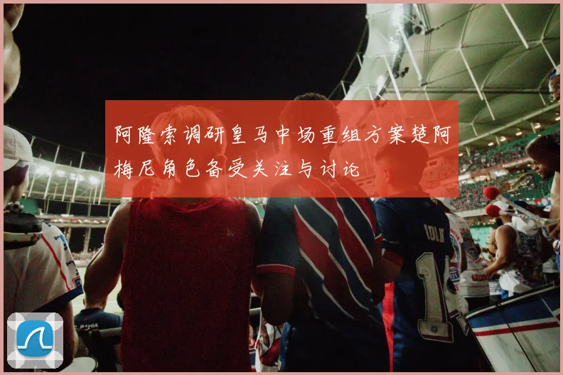 阿隆索调研皇马中场重组方案楚阿梅尼角色备受关注与讨论